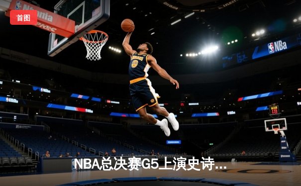 NBA总决赛G5上演史诗逆转！掘金约基奇40+三双率队夺赛点