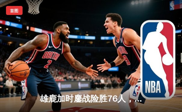 雄鹿加时鏖战险胜76人，字母哥32+11+7主宰关键时刻