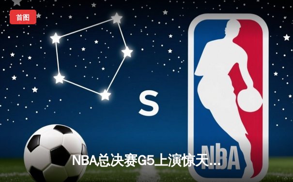 NBA总决赛G5上演惊天逆转，凯尔特人末节狂飙捍卫主场